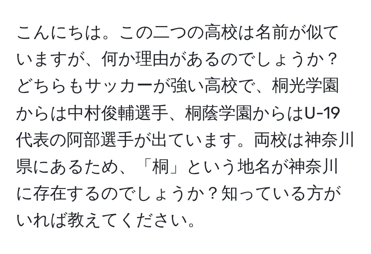 こんにちは。この二つの高校は名前が似ていますが、何か理由があるのでしょうか？どちらもサッカーが強い高校で、桐光学園からは中村俊輔選手、桐蔭学園からはU-19代表の阿部選手が出ています。両校は神奈川県にあるため、「桐」という地名が神奈川に存在するのでしょうか？知っている方がいれば教えてください。