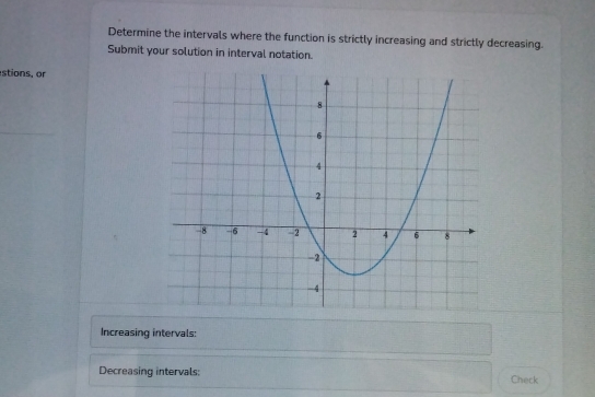 Determine the intervals where the function is strictly increasing and strictly decreasing. 
Submit your solution in interval notation. 
stions, or 
Increasing intervals: 
Decreasing intervals: Check