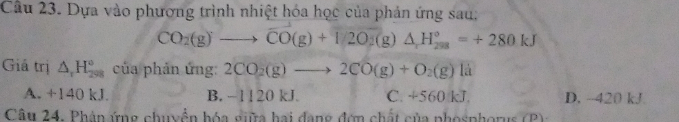 Dựa vào phương trình nhiệt hóa học của phản ứng sau:
CO_2(g)to overline CO(g)+1/2O_2(g)△ _1H_(298)°=+280kJ
Giả trị △ _rH_(298)° của phản ứng: 2CO_2(g)to 2CO(g)+O_2(g)la
A. +140 kJ. B. −1120 kJ. C. +560 kJ. D. -420 kJ
Câu 24, Phâp ứng chuyển hóa giữa hai dang đơn chất của phosphor u