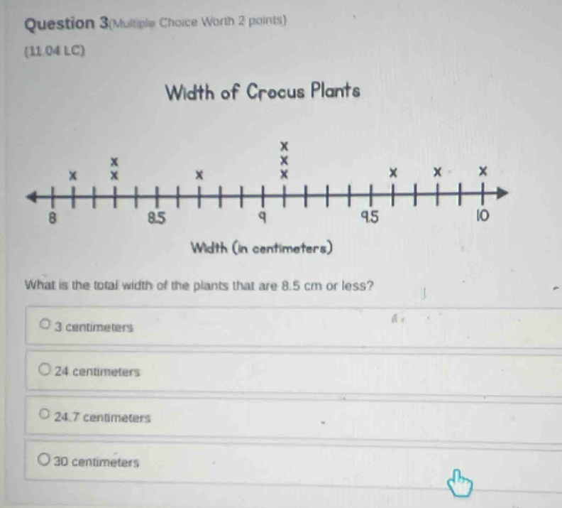 Question 3(Multiple Choice Worth 2 points)
(11.04 LC)
Width of Crocus Plants
What is the total width of the plants that are 8.5 cm or less?
3 centimeters
24 centimeters
24.7 centimeters
30 centimeters