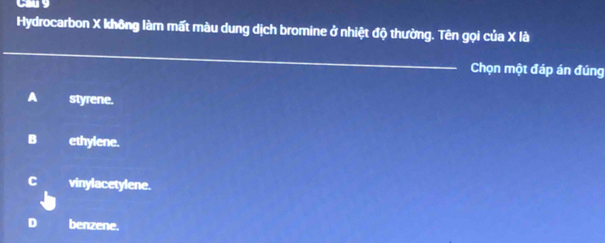 Cau 9
Hydrocarbon X không làm mất màu dung dịch bromine ở nhiệt độ thường. Tên gọi của X là
_
Chọn một đáp án đúng
A styrene.
B ethylene.
C vinylacetylene.
benzene.