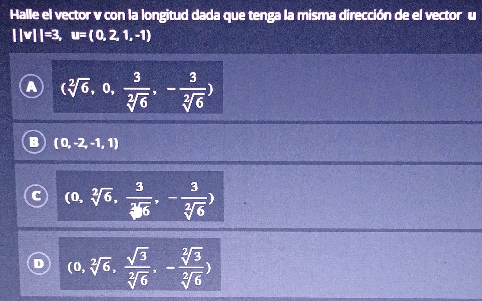 Halle el vector v con la longitud dada que tenga la misma dirección de el vector u
||v||=3, u=(0,2,1,-1)
a (sqrt[2](6),0, 3/sqrt[2](6) ,- 3/sqrt[2](6) )
(0,-2,-1,1)
(0,sqrt[2](6), 3/sqrt[2](6) ,- 3/sqrt[2](6) )
D (0,sqrt[2](6), sqrt(3)/sqrt[2](6) ,- sqrt[2](3)/sqrt[2](6) )