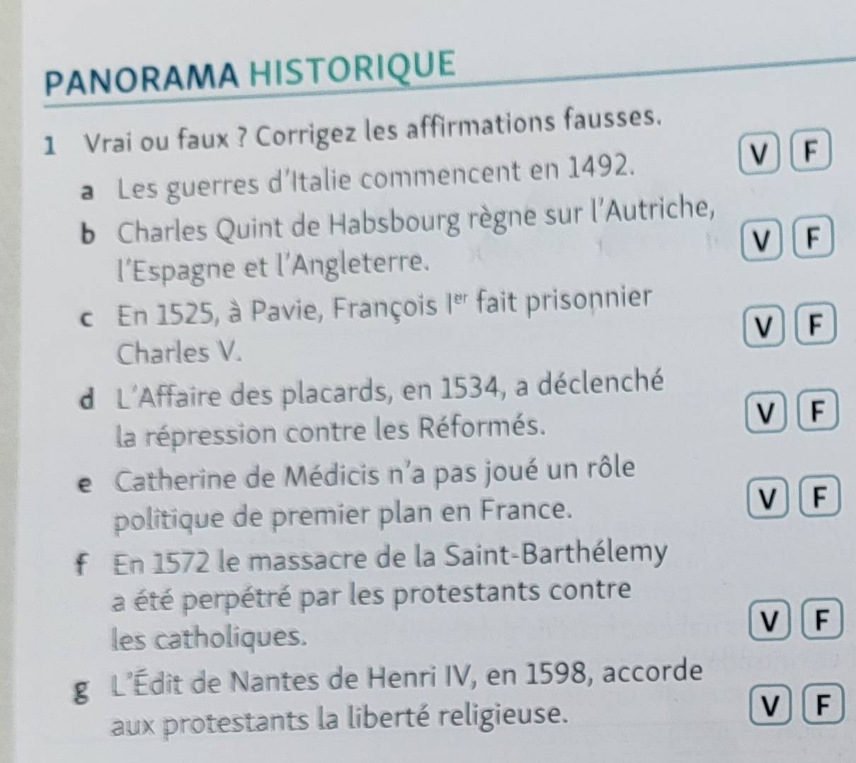 PANORAMA HISTORIQUE
1 Vrai ou faux ? Corrigez les affirmations fausses.
a Les guerres d’Italie commencent en 1492.
V F
b Charles Quint de Habsbourg règne sur l'Autriche,
V F
l’Espagne et I' Angleterre.
c En 1525, à Pavie, François 1^(er) fait prisonnier
V F
Charles V.
d L'Affaire des placards, en 1534, a déclenché
la répression contre les Réformés.
V F
e Catherine de Médicis n'a pas joué un rôle
politique de premier plan en France.
V F
f En 1572 le massacre de la Saint-Barthélemy
a été perpétré par les protestants contre
V I F
les catholiques.
g L’Édit de Nantes de Henri IV, en 1598, accorde
V
aux protestants la liberté religieuse. F