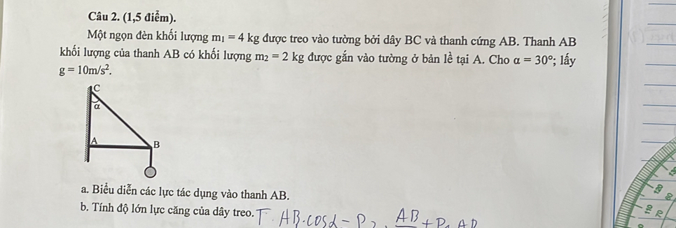 (1,5 điểm). 
Một ngọn đèn khối lượng m_1=4kg được treo vào tường bởi dây BC và thanh cứng AB. Thanh AB
khối lượng của thanh AB có khối lượng m_2=2kg được gắn vào tường ở bản lề tại A. Cho alpha =30° ²; lấy
g=10m/s^2.
a
a. Biểu diễn các lực tác dụng vào thanh AB. g R
BC
b. Tính độ lớn lực căng của dây treo.