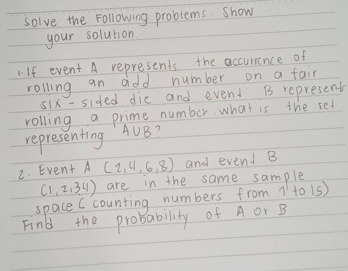 solve the Following problems. show 
your solution. 
If event A represents the accurrance of 
rolling an add number on a fair 
six-sided die and event B represents 
rolling a prime number what is the set 
representing A∪ B 7 
2. Event A(2,4,6,8) and event B
(1,2,34) are in the same sample 
space (counting numbers from 1 to 15) 
Find the probability of A or B