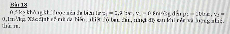 0,5 kg không khí được nén đa biển từ p_1=0,9bar, v_1=0,8m^3/kg đến p_2=10bar, v_2=
0,1m^3/kg :. Xác định số mũ đa biển, nhiệt độ ban đầu, nhiệt độ sau khi nén và lượng nhiệt 
thải ra.