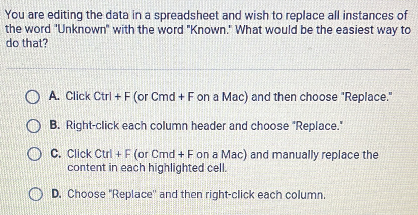 You are editing the data in a spreadsheet and wish to replace all instances of
the word "Unknown" with the word "Known." What would be the easiest way to
do that?
A. Click Ctrl+F (or Cmd + F on a Mac) and then choose "Replace."
B. Right-click each column header and choose "Replace."
C. Click Ctrl+F(orCmd+F on a Mac) and manually replace the
content in each highlighted cell.
D. Choose "Replace" and then right-click each column.