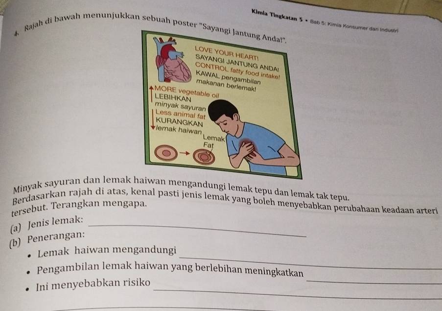 Kimia Tingkatan 5 • Bab 5: Kimia Konsumer dan Industri 
4 Rajah di bawah menunjukkan sebuah poster 
Minyak sayuran dan lemak mengandungi lemak tepu dan lemak tak tepu. 
Berdasarkan rajah di atas, kenal pasti jenis lemak yang boleh menyebabkan perubahaan keadaan arteri 
tersebut. Terangkan mengapa. 
(a) Jenis lemak:_ 
(b) Penerangan: 
_ 
Lemak haiwan mengandungi 
_ 
Pengambilan lemak haiwan yang berlebihan meningkatkan 
_ 
Ini menyebabkan risiko 
_