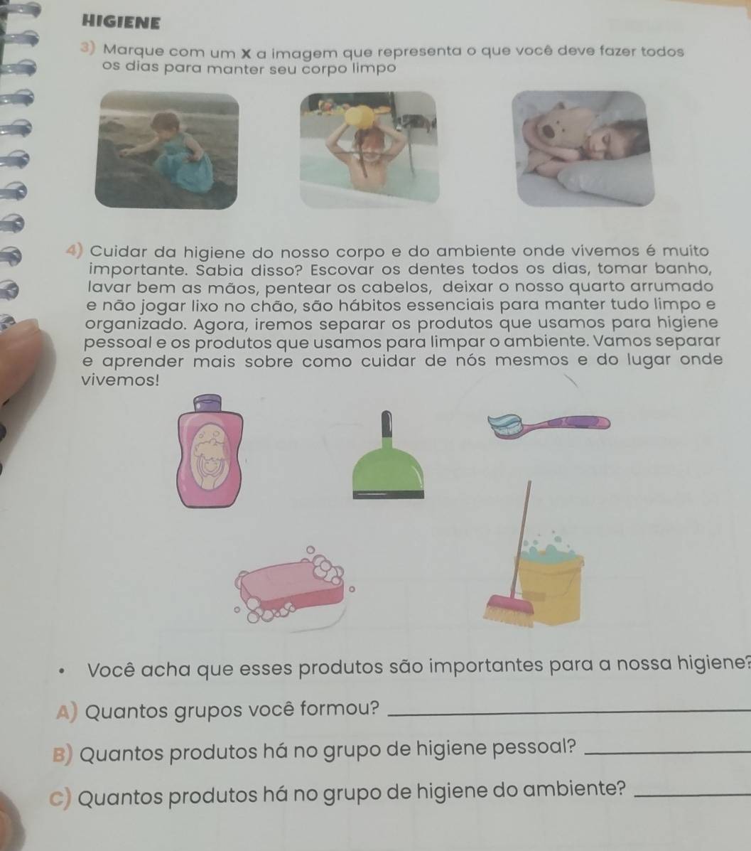 HIGIENE 
3) Marque com um X a imagem que representa o que você deve fazer todos 
os dias para manter seu corpo limpo 
4) Cuidar da higiene do nosso corpo e do ambiente onde vivemos é muito 
importante. Sabia disso? Escovar os dentes todos os dias, tomar banho, 
lavar bem as mãos, pentear os cabelos, deixar o nosso quarto arrumado 
e não jogar lixo no chão, são hábitos essenciais para manter tudo limpo e 
organizado. Agora, iremos separar os produtos que usamos para higiene 
pessoal e os produtos que usamos para limpar o ambiente. Vamos separar 
e aprender mais sobre como cuidar de nós mesmos e do lugar onde 
vivemos! 
。 
* Você acha que esses produtos são importantes para a nossa higiene? 
A) Quantos grupos você formou?_ 
B) Quantos produtos há no grupo de higiene pessoal?_ 
C) Quantos produtos há no grupo de higiene do ambiente?_