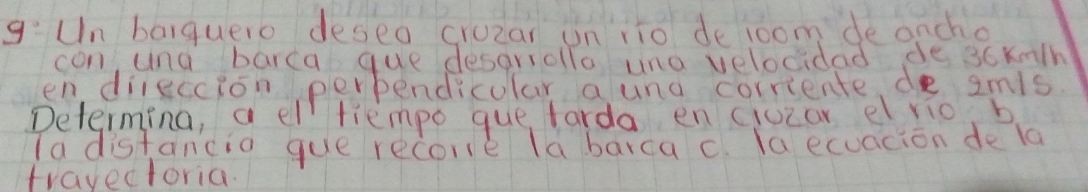 g:Un baiquero deseo crozar un ito deloom de oncho 
con una barca que desariollo una velocidad de 36knth
endileccion perbendicular aund corriente de smis. 
Determing, a el tiempo que farda en ciuzar erio, b 
Ta distancio gue recore la barca c. la ecuacion de la 
travectoria.