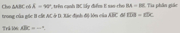 Cho △ ABC có widehat A=90° ', trên cạnh BC lấy điểm E sao cho BA=BE :. Tia phân giác 
trong của góc B cất AC ở D. Xác định độ lớn của widehat ABC để widehat EDB=widehat EDC. 
Trả lời: widehat ABC=·s°.