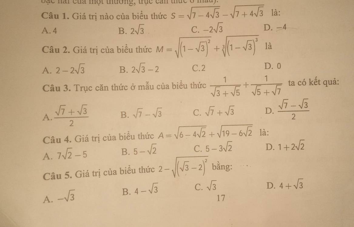 Bắc nai của một thường, trục cản thức ở 1
Câu 1. Giá trị nào của biểu thức S=sqrt(7-4sqrt 3)-sqrt(7+4sqrt 3) là:
A. 4 B. 2sqrt(3) C. -2sqrt(3)
D. -4
Câu 2. Giá trị của biểu thức M=sqrt((1-sqrt 3))^2+sqrt[3]((1-sqrt 3))^3 là
A. 2-2sqrt(3) B. 2sqrt(3)-2 C. 2
D. 0
Câu 3. Trục căn thức ở mẫu của biểu thức  1/sqrt(3)+sqrt(5) + 1/sqrt(5)+sqrt(7)  ta có kết quả:
A.  (sqrt(7)+sqrt(3))/2  B. sqrt(7)-sqrt(3) C. sqrt(7)+sqrt(3) D.  (sqrt(7)-sqrt(3))/2 
Câu 4. Giá trị của biểu thức A=sqrt(6-4sqrt 2)+sqrt(19-6sqrt 2) là:
A. 7sqrt(2)-5 B. 5-sqrt(2)
C. 5-3sqrt(2) D. 1+2sqrt(2)
Câu 5. Giá trị của biểu thức 2-sqrt((sqrt 3)-2)^2 bằng: . .
A. -sqrt(3)
B. 4-sqrt(3)
C. sqrt(3) D. 4+sqrt(3)
17