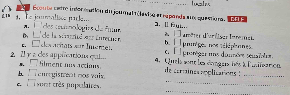 locales.
Écoute cette information du journal télévisé et réponds aux questions. LDELF
8.18 1. Le journaliste parle... 3. Il faut...
a. □ des technologies du futur. □ arrêter d'utiliser Internet.
a.
b. □ de la sécurité sur Internet.
b. □ protéger nos téléphones.
C. □ des achats sur Internet.
C. □ protéger nos données sensibles.
2. Il y a des applications qui... 4. Quels sont les dangers liés à l'utilisation
a. □ filment nos actions. de certaines applications ?_
b. □ enregistrent nos voix.
_
C. □ sont très populaires._