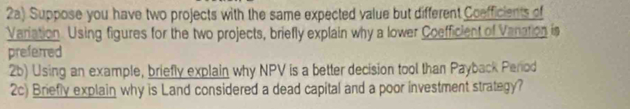 2a) Suppose you have two projects with the same expected value but different Coefficients of 
Variation. Using figures for the two projects, briefly explain why a lower Coefficient of Vanation is 
preferred 
2b) Using an example, briefly explain why NPV is a better decision tool than Payback Perod 
2c) Briefly explain why is Land considered a dead capital and a poor investment strategy?