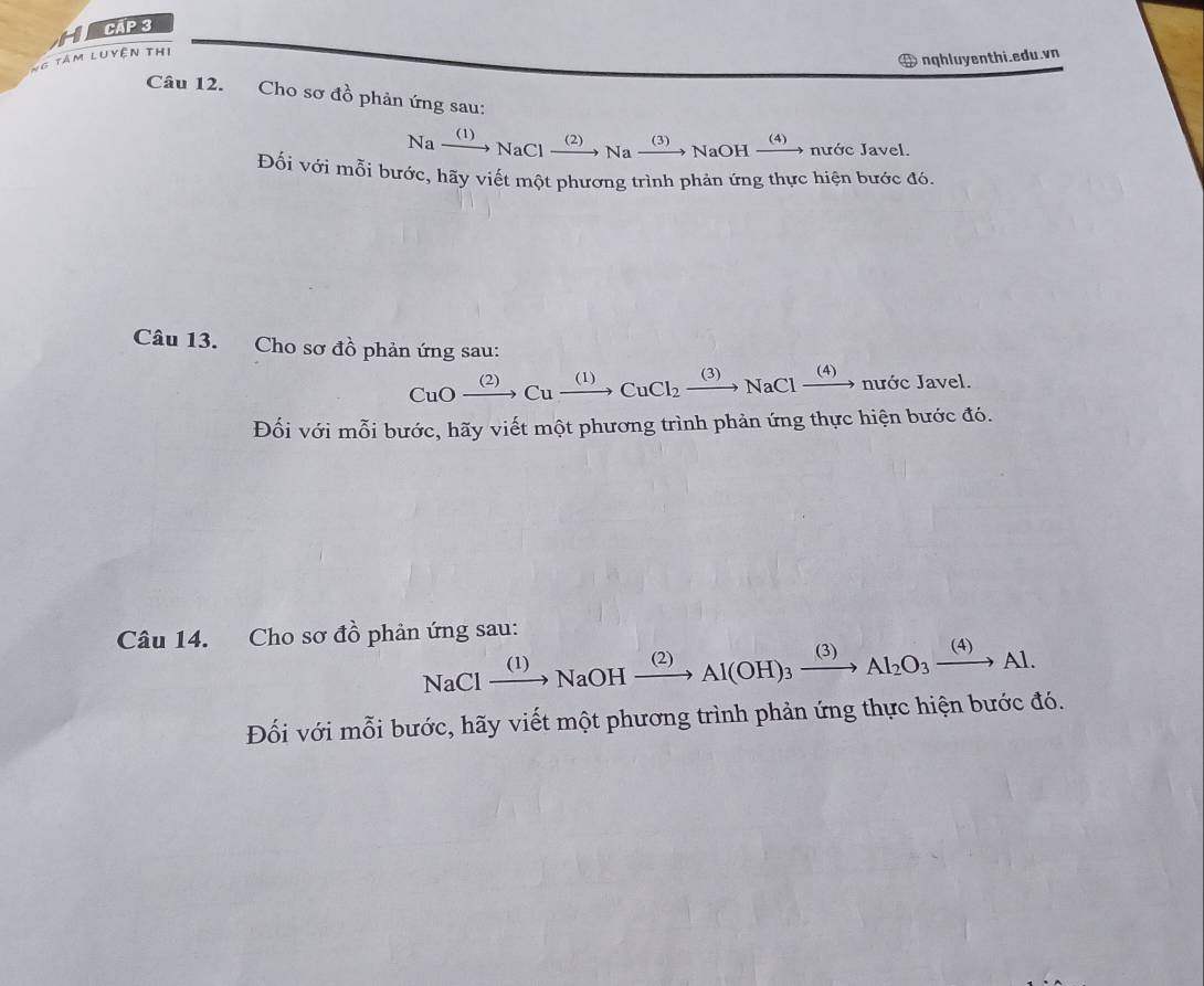 CAp 3 
Ng tâm luyện thị 
nqhluyenthi.edu.vn 
Câu 12. Cho sơ đồ phản ứng sau:
Naxrightarrow (1)NaClxrightarrow (2)Naxrightarrow (3)NaOHxrightarrow (4) nước Javel. 
Đối với mỗi bước, hãy viết một phương trình phản ứng thực hiện bước đó. 
Câu 13. Cho sơ đồ phản ứng sau:
CuOxrightarrow (2)Cuxrightarrow (1)CuCl_2xrightarrow (3)NaClxrightarrow (4) nước Javel. 
Đối với mỗi bước, hãy viết một phương trình phản ứng thực hiện bước đó. 
Câu 14. Cho sơ đồ phản ứng sau:
NaClxrightarrow (1)NaOHxrightarrow (2)Al(OH)_3xrightarrow (3)Al_2O_3xrightarrow (4)Al. 
Đối với mỗi bước, hãy viết một phương trình phản ứng thực hiện bước đó.