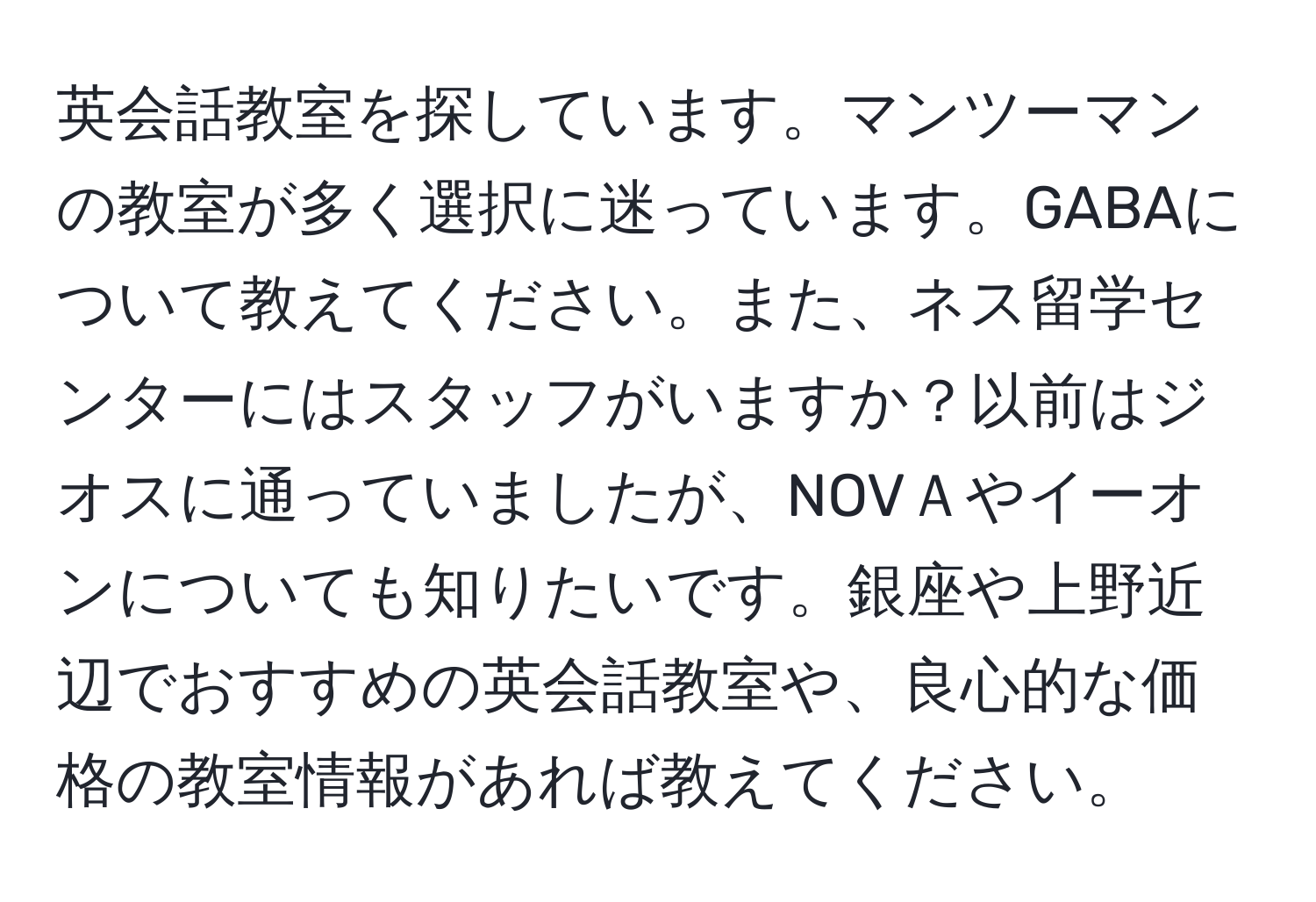 英会話教室を探しています。マンツーマンの教室が多く選択に迷っています。GABAについて教えてください。また、ネス留学センターにはスタッフがいますか？以前はジオスに通っていましたが、NOVＡやイーオンについても知りたいです。銀座や上野近辺でおすすめの英会話教室や、良心的な価格の教室情報があれば教えてください。