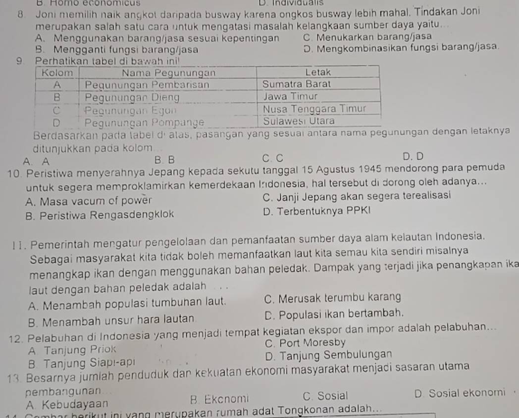 B. Homo economicus D. Individualis
8. Joni memilih naik angkot daripada busway karena ongkos busway lebih mahal, Tindakan Joni
merupakan salah satu cara untuk mengatasi masalah kelangkaan sumber daya yaitu...
A. Menggunakan barang/jasa sesuai kepentingan C. Menukarkan barang/jasa
B. Mengganti fungsi barang/jasa D. Mengkombinasikan fungsi barang/jasa.
9 Perhatikan tabel dah ini!
Berdasarkan pada labei dí atás, pasangan yang sesuaí antara nama pegunungan dengan letaknya
ditunjukkan pada kolom
A. A B. B C. C D.D
10. Peristiwa menyerahnya Jepang kepada sekutu tanggal 15 Agustus 1945 mendorong para pemuda
untuk segera memproklamirkan kemerdekaan Irıdonesia, hal tersebut di dorong oleh adanya...
A. Masa vacum of power C. Janji Jepang akan segera terealisasi
B. Peristiwa Rengasdengklok D. Terbentuknya PPKI
11. Pemerintah mengatur pengelolaan dan pemanfaatan sumber daya alam kelautan Indonesia.
Sebagai masyarakat kita tidak boleh memanfaatkan laut kita semau kita sendiri misalnya
menangkap ikan dengan menggunakan bahan peledak. Dampak yang terjadi jika penangkapan ika
laut dengan bahan peledak adalah
A. Menambah populasi tumbuhan laut. C. Merusak terumbu karang
B. Menambah unsur hara lautan C. Populasi ikan bertambah.
12. Pelabuhan di Indonesia yang menjadi tempat kegiatan ekspor dan impor adalah pelabuhan...
A. Tanjung Priok C. Port Moresby
B. Tanjung Siapı-api D. Tanjung Sembulungan
13. Besarnya jumlah penduduk dan kekuatan ekonomi masyarakat menjadi sasaran utama
pembangunan C. Sosial D. Sosial ekonomi ，
A. Kebudayaan B. Ekcnomi
herikut ini vang merupakan rumah adat Tongkonan adalah..