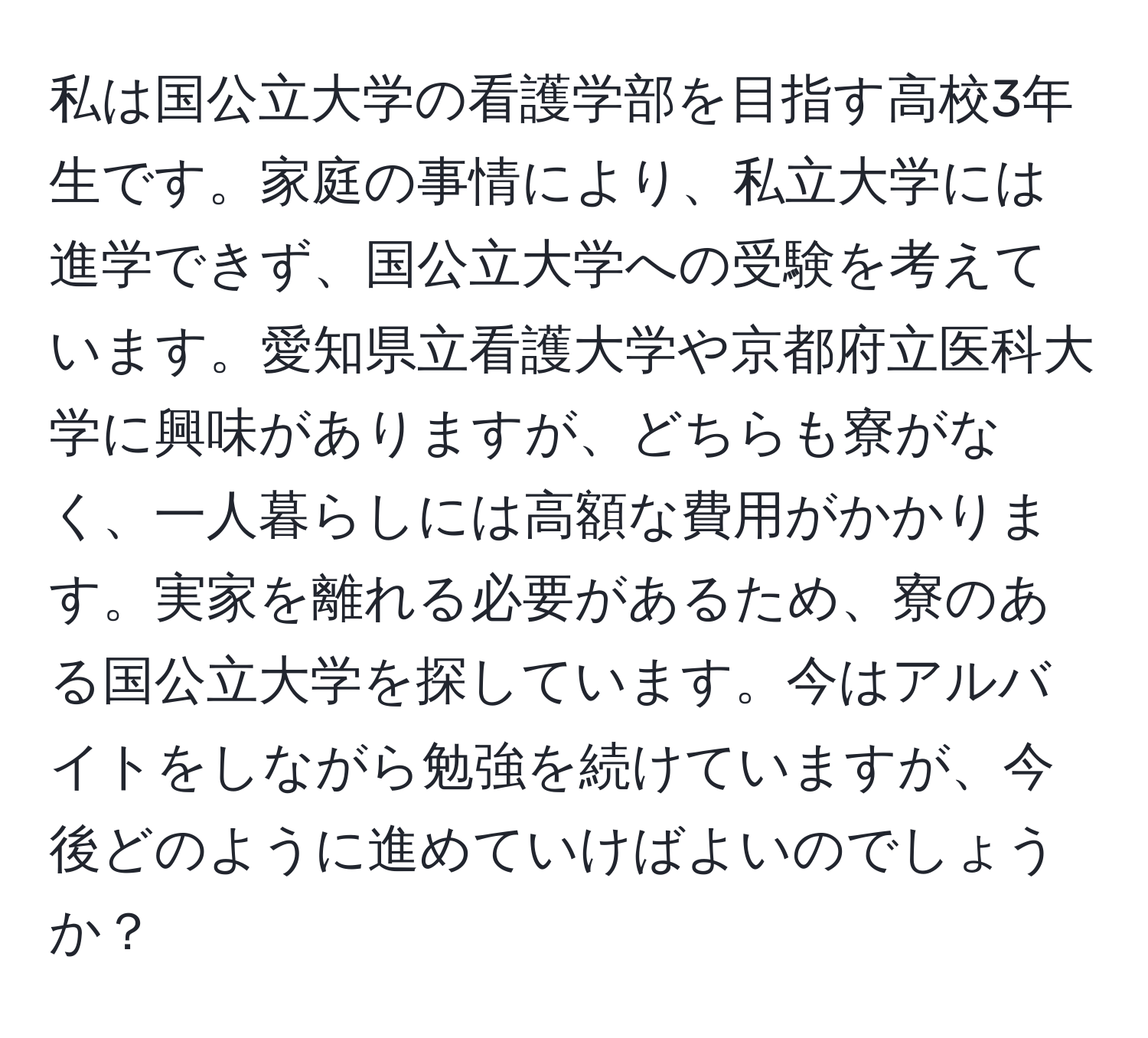 私は国公立大学の看護学部を目指す高校3年生です。家庭の事情により、私立大学には進学できず、国公立大学への受験を考えています。愛知県立看護大学や京都府立医科大学に興味がありますが、どちらも寮がなく、一人暮らしには高額な費用がかかります。実家を離れる必要があるため、寮のある国公立大学を探しています。今はアルバイトをしながら勉強を続けていますが、今後どのように進めていけばよいのでしょうか？