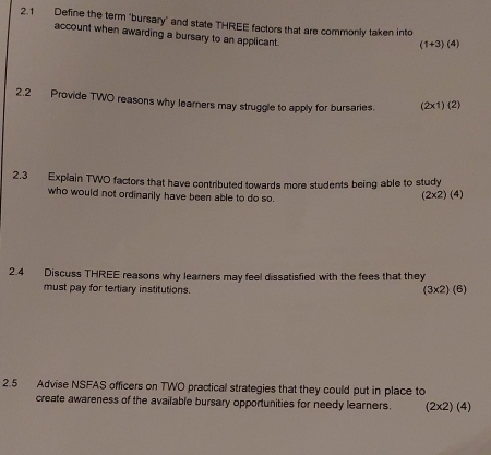 2.1 Define the term "bursary" and state THREE factors that are commonly taken into 
account when awarding a bursary to an applicant.
(1+3)(4)
2.2 Provide TWO reasons why learners may struggle to apply for bursaries. (2* 1)(2 2
2.3 Explain TWO factors that have contributed towards more students being able to study 
who would not ordinarily have been able to do so.
(2* 2)(4)
2.4 Discuss THREE reasons why learners may feel dissatisfied with the fees that they 
must pay for tertiary institutions.
(3* 2)(6)
2.5 Advise NSFAS officers on TWO practical strategies that they could put in place to 
create awareness of the available bursary opportunities for needy learners. (2* 2)(4)