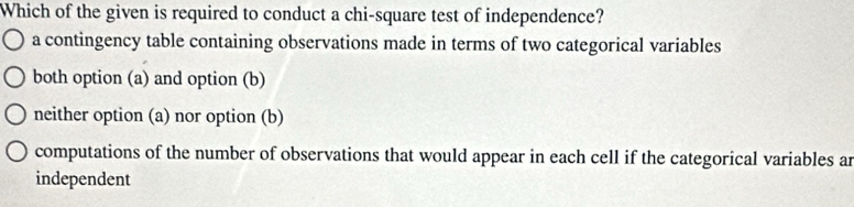 Which of the given is required to conduct a chi-square test of independence?
a contingency table containing observations made in terms of two categorical variables
both option (a) and option (b)
neither option (a) nor option (b)
computations of the number of observations that would appear in each cell if the categorical variables an
independent