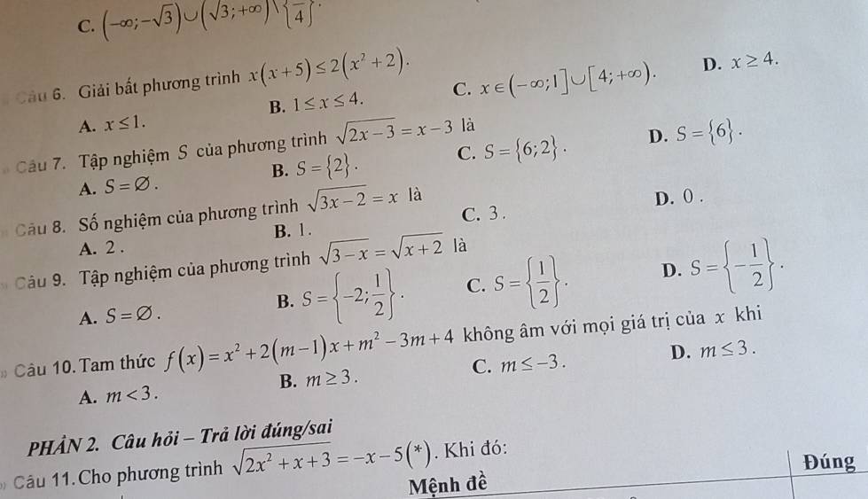 C. (-∈fty ;-sqrt(3))∪ (sqrt(3);+∈fty ) overline 4
Câu 6. Giải bất phương trình x(x+5)≤ 2(x^2+2). x∈ (-∈fty ;1]∪ [4;+∈fty ). D. x≥ 4. 
B.
A. x≤ 1. 1≤ x≤ 4. C.
là
C. S= 6;2. D. S= 6. 
Cầu 7. Tập nghiệm S của phương trình sqrt(2x-3)=x-3
A. S=varnothing.
B. S= 2. 
D. 0.
Câu 8. Số nghiệm của phương trình sqrt(3x-2)=xla C. 3.
B. 1 .
A. 2 .
Câu 9. Tập nghiệm của phương trình sqrt(3-x)=sqrt(x+2) là
A. S=varnothing. S= -2; 1/2 . C. S=  1/2 . D. S= - 1/2 . 
B.
# Câu 10. Tam thức f(x)=x^2+2(m-1)x+m^2-3m+4 không âm với mọi giá trị của x khi
A. m<3</tex>. B. m≥ 3. C. m≤ -3. D. m≤ 3. 
PHẢN 2. Câu hỏi - Trả lời đúng/sai
âu 11. Cho phương trình sqrt(2x^2+x+3)=-x-5(*). Khi đó:
Đúng
Mệnh đề