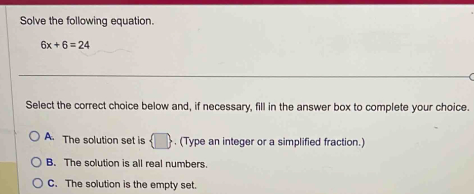 Solve the following equation.
6x+6=24
Select the correct choice below and, if necessary, fill in the answer box to complete your choice.
A. The solution set is  □ . (Type an integer or a simplified fraction.)
B. The solution is all real numbers.
C. The solution is the empty set.