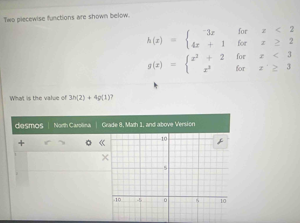 Two piecewise functions are shown below.
h(x)=beginarrayl -3xforx<2 4x+1forx≥ 2endarray.
g(x)=beginarrayl x^2+2forx<3 x^3forx≥ 3endarray.
What is the value of 3h(2)+4g(1) ?
desmos North Carolina Grade 8, Math 1, and above Version
+
1
2