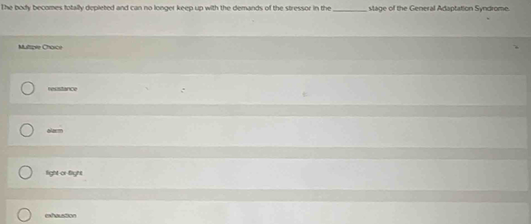 The body becomes totally depieted and can no longer keep up with the demands of the stressor in the _stage of the General Adaptation Syndrome.
Multiple Chorce
resistance
alarm
fight-or-flight
exhaustion