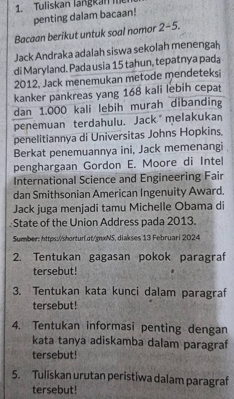 Tuliskan langkan me 
penting dalam bacaan! 
Bacaan berikut untuk soal nomor 2-5. 
Jack Andraka adalah siswa sekolah menengah 
di Maryland. Pada usia 15 tahun, tepatnya pada
2012, Jack menemukan metode mendeteksi 
kanker pankreas yang 168 kali lebih cepat 
dan 1.000 kali lebih murah dibanding 
penemuan terdahulu. Jack melakukan 
penelitiannya di Universitas Johns Hopkins. 
Berkat penemuannya ini, Jack memenangi 
penghargaan Gordon E. Moore di Intel 
International Science and Engineering Fair 
dan Smithsonian American Ingenuity Award. 
Jack juga menjadi tamu Michelle Obama di 
State of the Union Address pada 2013. 
Sumber: https://shorturl.at/gnxNS, diakses 13 Februari 2024 
2. Tentukan gagasan pokok paragraf 
tersebut! 
3. Tentukan kata kunci dalam paragraf 
tersebut! 
4. Tentukan informasi penting dengan 
kata tanya adiskamba dalam paragraf 
tersebut! 
5. Tuliskan urutan peristiwa dalam paragraf 
tersebut!