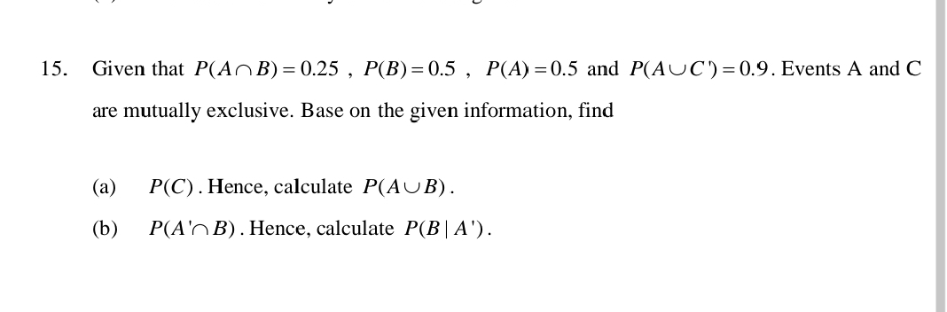 Given that P(A∩ B)=0.25, P(B)=0.5, P(A)=0.5 and P(A∪ C')=0.9. Events A and C
are mutually exclusive. Base on the given information, find 
(a) P(C). Hence, calculate P(A∪ B). 
(b) P(A'∩ B). Hence, calculate P(B|A').