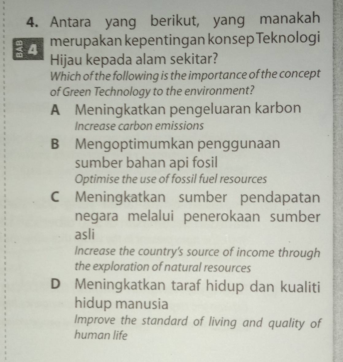 Antara yang berikut, yang manakah
a 4 merupakan kepentingan konsep Teknologi
a
Hijau kepada alam sekitar?
Which of the following is the importance of the concept
of Green Technology to the environment?
A Meningkatkan pengeluaran karbon
Increase carbon emissions
B Mengoptimumkan penggunaan
sumber bahan api fosil
Optimise the use of fossil fuel resources
C Meningkatkan sumber pendapatan
negara melalui penerokaan sumber
asli
Increase the country’s source of income through
the exploration of natural resources
D Meningkatkan taraf hidup dan kualiti
hidup manusia
Improve the standard of living and quality of
human life