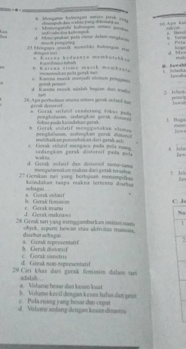 b. Mengatur hubungan antara jarak yana
ditempuh dan waktu yang dibutuhkán
kan c Memengarühi hubungan antarí gerkan 30. Apw kur
individu dan kelompok rakyas .
a. Bersi
Jan  d. Menciptakan pola ritme dalam rangkaias
b. Tarta
musik pengiring c Fola
25 Mengapa musik memiliki hubungan erm koge
dengan tari .
d. Men
a Karena keduanya membutuhkan mak
koordinasi tuhuh
B. Jawab
an h Karcua ritme musik membanta
menentukan poła gerak tari 1 Jelaska
n Jawabs
e. Karena musik menjadi elemen penggani
gerak penari
d Karena musik adalah bagian dari tradis
Jari 2. Jelask
26 Apa perbedaan utama antara gerak stilatif das pencip
gerak distorsif Jawab
a. Gerak stilatif cenderung fokus pada
penghalusan, sedangkan gerak distorsi 3. Baga
fokus pada keindahan gerak.
mitm
b. Gerak stilatif menggunakan elemen
Jaws
penghalusan. sedangkan gerak distorsit
melibatkan perombakan dari gerak asli
c. Gerak stilatif mengacu pada pola ruang.
4. Jela
sedangkan gerak distorsif pada pola
waktu. Jaw
d. Gerak stilatif dan distorsif sama-sama
mengutamakan makna dari getak tersebut 5. Jel
27.Gerakan tari yang bertujuan menampilkaa Jav
keindahan tanpa makna tertentu disebut
sebagai…
a. Gerak stilatif
b. Gerak feminim C. Jo
c. Gerak murni
J. Gerak maknawi
Na
28.Gerak tari yang menggambarkan imitasi suata
1
objek, seperti hewan atau aktivitas manusia
disebut sebagai . . .
a. Gerak representatif
2
b. Gerak distorsif
c. Gerak simetris
d. Gerak non-répresentatif
29.Ciri khas dari gerak feminim dalam tari
adalah...
a. Volume besar dan kesan kuat
b. Volume keeil dengan kesan halus dan gesit
c. Pola ruang yang besar dan cepat
d. Volume sedang dengan kesan dinamis