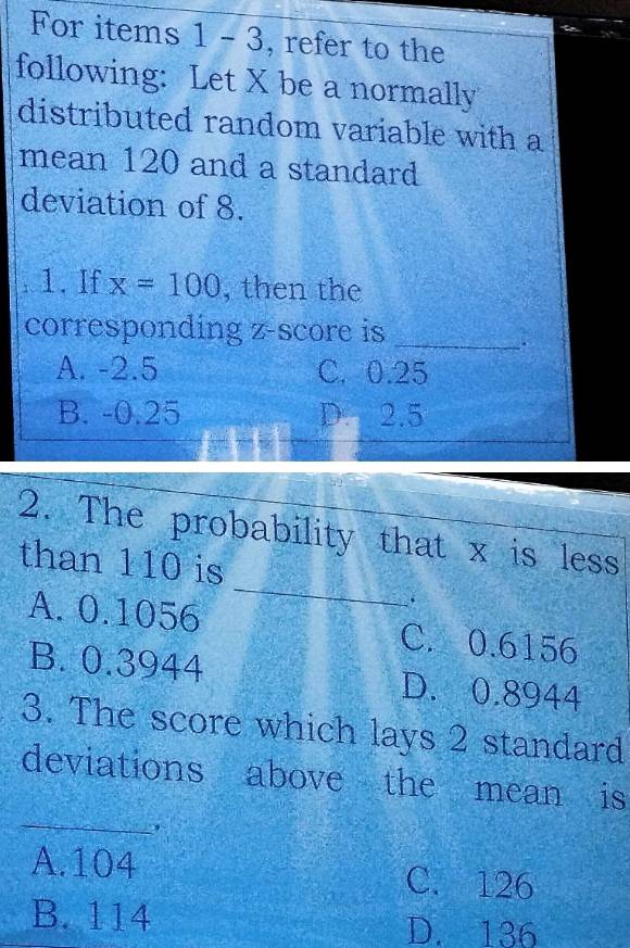 For items 1-3 , refer to the
following: Let X be a normally
distributed random variable with a
mean 120 and a standard
deviation of 8.
1. If x=100 , then the
corresponding z-score is
_
A. -2.5 C. 0.25
B. -0.25 D. 2.5
_
2. The probability that x is less
than 110 is
.
A. 0.1056 C. 0.6156
B. 0.3944 D. 0.8944
3. The score which lays 2 standard
deviations above the mean is
_
A. 104 C. 126
B. 114 D. 136