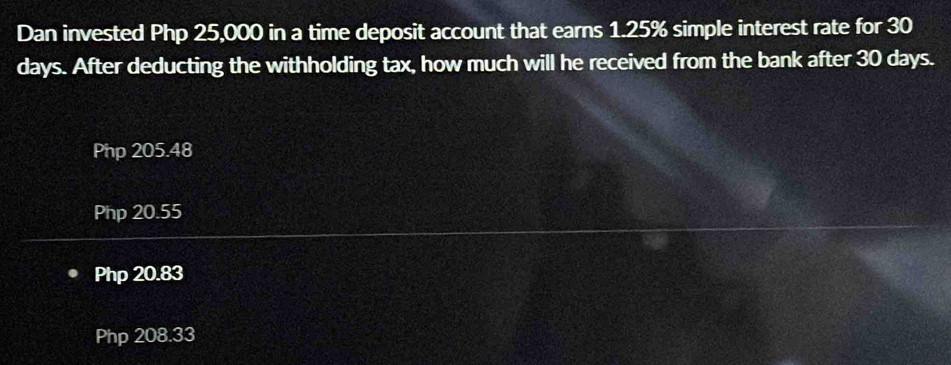 Dan invested Php 25,000 in a time deposit account that earns 1.25% simple interest rate for 30
days. After deducting the withholding tax, how much will he received from the bank after 30 days.
Php 205.48
Php 20.55
Php 20.83
Php 208.33