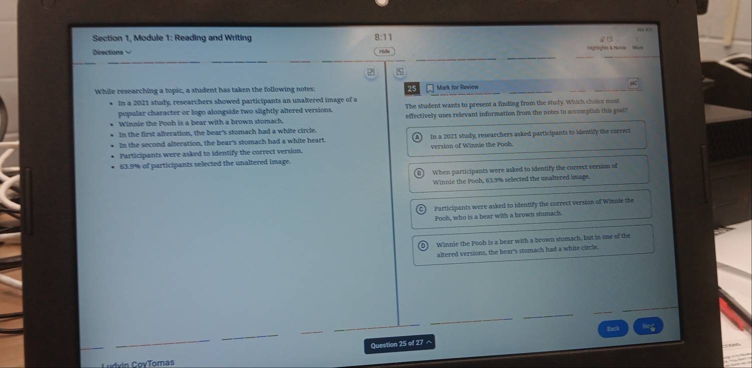 “X ?
Section 1, Module 1: Reading and Writing
8:11
2C 
Directions Hide Highlights & Notes Mas
7
Na5
While researching a topic, a student has taken the following notes: 25 Mark for Review
In a 2021 study, researchers showed participants an unaltered image of a
popular character or logo alongside two slightly altered versions. The student wants to present a finding from the study. Which choice most
Winnie the Pooh is a bear with a brown stomach. effectively uses relevant information from the notes to accomplish this goal?
In the first alteration, the bear's stomach had a white circle.
In the second alteration, the bear's stomach had a white heart. In a 2021 study, researchers asked participants to identify the correct
Participants were asked to identify the correct version. version of Winnie the Pooh.
63.9% of participants selected the unaltered image.
When participants were asked to identify the correct version of
Winnie the Pooh, 63.9% selected the unaltered image.
Participants were asked to identify the correct version of Winnie the
Pooh, who is a bear with a brown stomach.
Winnie the Pooh is a bear with a brown stomach, but in one of the
altered versions, the bear's stomach had a white circle.
Back
Question 25 of 27 ^
Ludvin CovTomas