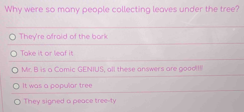 Why were so many people collecting leaves under the tree?
They're afraid of the bark
Take it or leaf it
Mr. B is a Comic GENIUS, all these answers are good!!!!
It was a popular tree
They signed a peace tree-ty