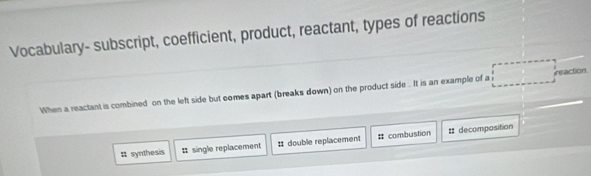 Vocabulary- subscript, coefficient, product, reactant, types of reactions
When a reactant is combined on the left side but comes apart (breaks down) on the product side . It is an example of a reaction
: synthesis : single replacement : double replacement : combustion :: decomposition