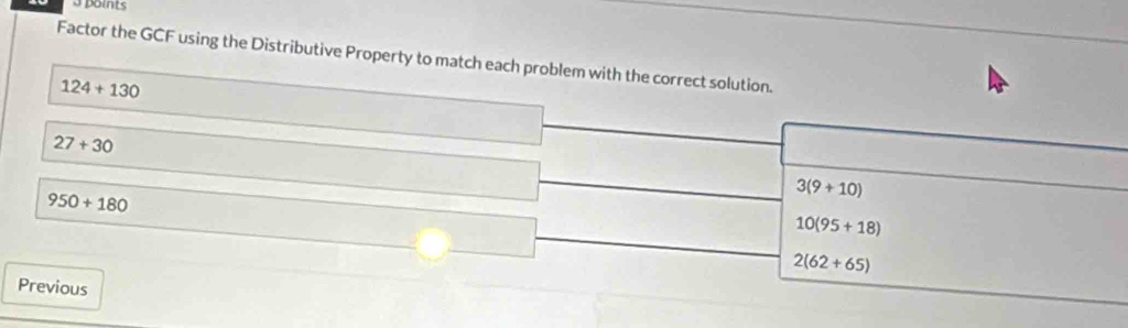 Factor the GCF using the Distributive Property to match each problem with the correct solution.
124+130
27+30
950+180
3(9+10)
10(95+18)
2(62+65)
Previous