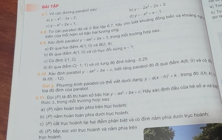 bài tập
6.7. Về các đường parabol sau b) y=-2x^2+2x+3; a) Tim
□) y=x^2-3x+2
d)
5.S. Từ các parabol đã vẽ ở Bai tập 6.7, hãy cho biết khoảng đồng biển và khoảng ự y=-x^2+x-1 b) Tir gọi lè
c) y=x^2+2x+1;
biên của mỗi hàm số bậc hai tương ứng
6.9. Xãc định parabol y=ax^2+bx+1 , trong mỗi trưởng hợp sau:
a) Đi qua hai điểm A(1;0) và B(2;4):
b) Đi qua điểm A(1;0) và có trục đổi xứng x-1.
c) Có đỉnh I(1:2):
đ) Đi qua điểm C(-1;1) và có tung độ đỉnh bảng -0,25. và có c
6.10. Xác định parabol y=ax^2+bx+c ,  biệt rằng parabol đó đi qua điểm A(8;0)
là  (6:-12)
toạ đô đình của parabol Gọi ý. Phương trình parabol có thể viết dưới đạng y=a(x-h)^2+k
, trong đó I(h,k)
6.11. Gọi (P) là đồ thị hàm số bậc hai y=ax^2+bx+c Hậy xác định dấu của hệ số a và ta
thức A, trong mỗi trường hợp sau
a) ( P) nằm hoàn loàn phía trên trục hoành:
b) (P) nằm hoàn toàn phía dưới trục hoành;
c) ( (P) cất trục hoành tại hai điểm phân biệt và có đỉnh nằm phía dưới trục hoành;
) (P) tiếp xúc với trục hoành và nằm phia trên
trục hoành,