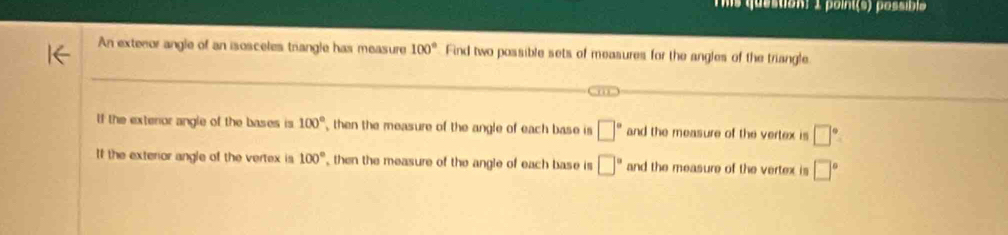 ms question) 1 point(s) possibl 
An extenor angle of an isosceles triangle has measure 100° Find two possible sets of measures for the angles of the triangle
Cm
If the extenor angle of the bases is 100° then the measure of the angle of each base is □° and the measure of the vertex is □°
If the exterior angle of the vertex is 100° , then the measure of the angle of each base is □° and the measure of the vertex is □°