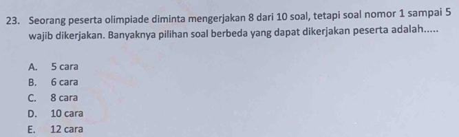 Seorang peserta olimpiade diminta mengerjakan 8 dari 10 soal, tetapi soal nomor 1 sampai 5
wajib dikerjakan. Banyaknya pilihan soal berbeda yang dapat dikerjakan peserta adalah.....
A. 5 cara
B. 6 cara
C. 8 cara
D. 10 cara
E. 12 cara