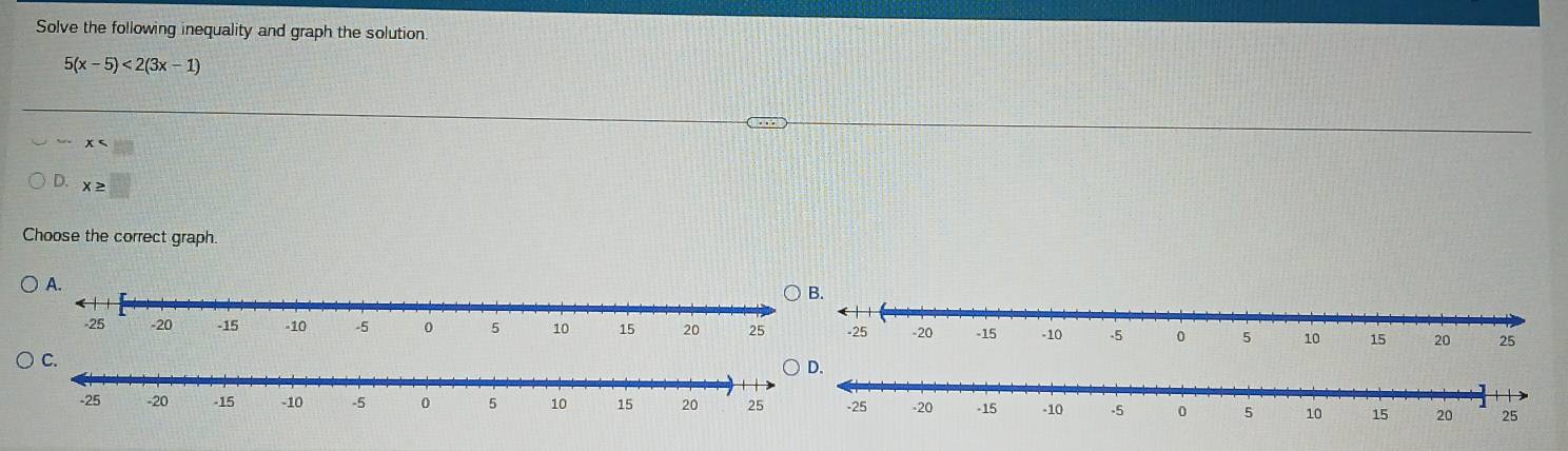 Solve the following inequality and graph the solution.
5(x-5)<2(3x-1)
, x
D. x≥ □
Choose the correct graph.
