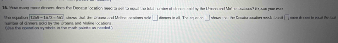 How many more dinners does the Decatur location need to sell to equal the total number of dinners sold by the Urbana and Moline locations? Explain your work 
The equation 1259-1672=461 shows that the Urbana and Moline locations sold □ dinners in all. The equation □ shows that the Decatur location needs to sell □ more dinners to equal the total 
number of dinners sold by the Urbana and Moline locations. 
(Use the operation symbols in the math palette as needed.)