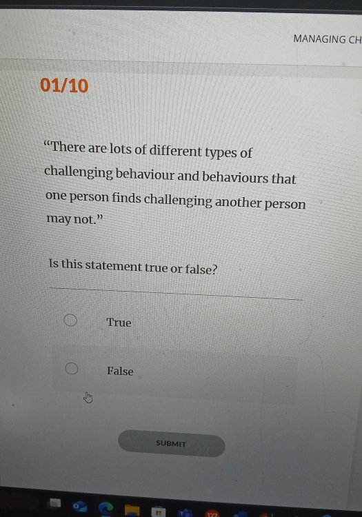 MANAGING CH
01/10
“There are lots of different types of
challenging behaviour and behaviours that
one person finds challenging another person
may not.”
Is this statement true or false?
True
False
SUBMIT