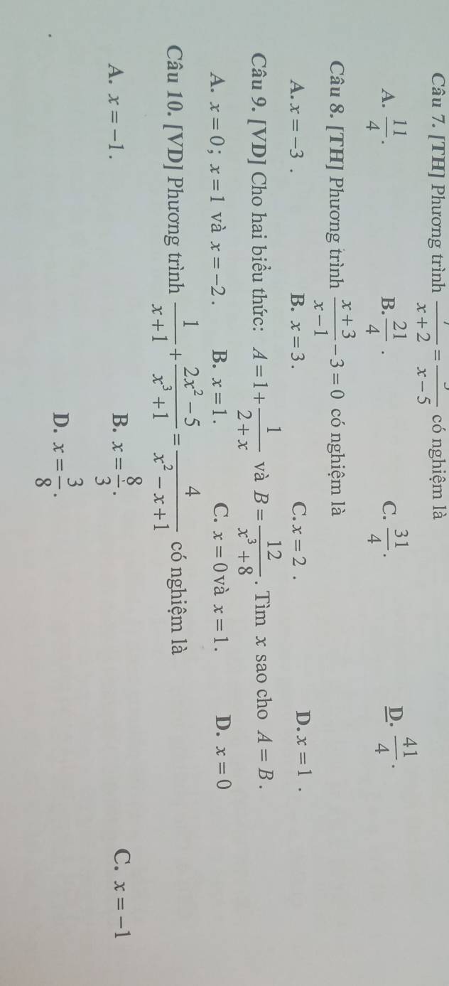 [TH] Phương trình  7/x+2 =frac x-5 có nghiệm là
A.  11/4 .  21/4 ·  31/4 . 
B.
C.
D.  41/4 . 
Câu 8. [TH] Phương trình  (x+3)/x-1 -3=0 có nghiệm là
A. x=-3. B. x=3. C. x=2.
D. x=1. 
Câu 9. [VD] Cho hai biểu thức: A=1+ 1/2+x  và B= 12/x^3+8 . Tìm x sao cho A=B.
A. x=0; x=1 và x=-2. B. x=1. C. x=0 và x=1. D. x=0
Câu 10. [VD] Phương trình  1/x+1 + (2x^2-5)/x^3+1 = 4/x^2-x+1  có nghiệm là
B.
A. x=-1. x= 8/3 . C. x=-1
D. x= 3/8 .