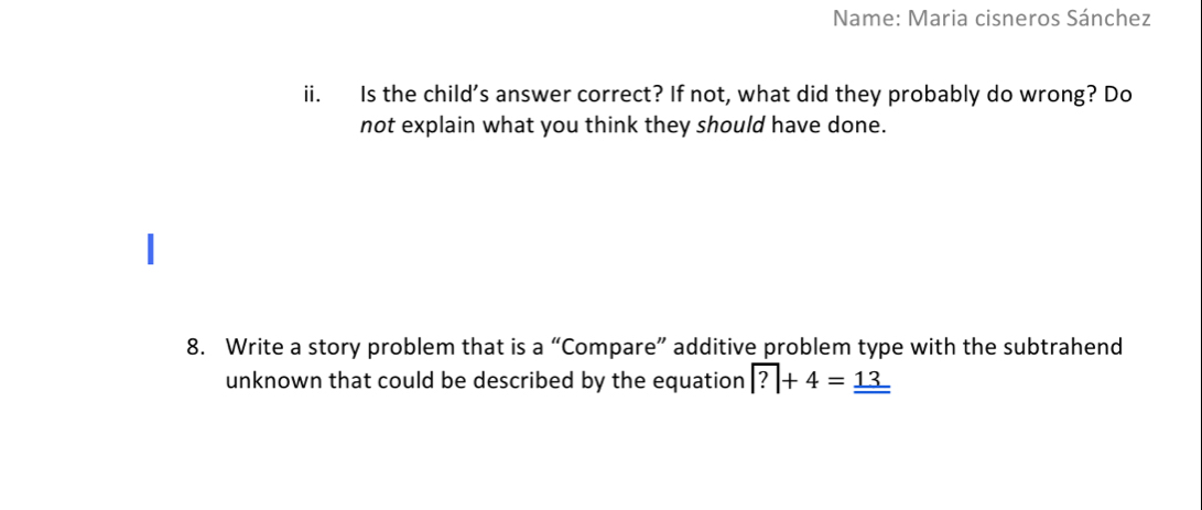 Name: Maria cisneros Sánchez 
ii. Is the child's answer correct? If not, what did they probably do wrong? Do 
not explain what you think they should have done. 
8. Write a story problem that is a “Compare” additive problem type with the subtrahend 
unknown that could be described by the equation ?+4=_ _ 13