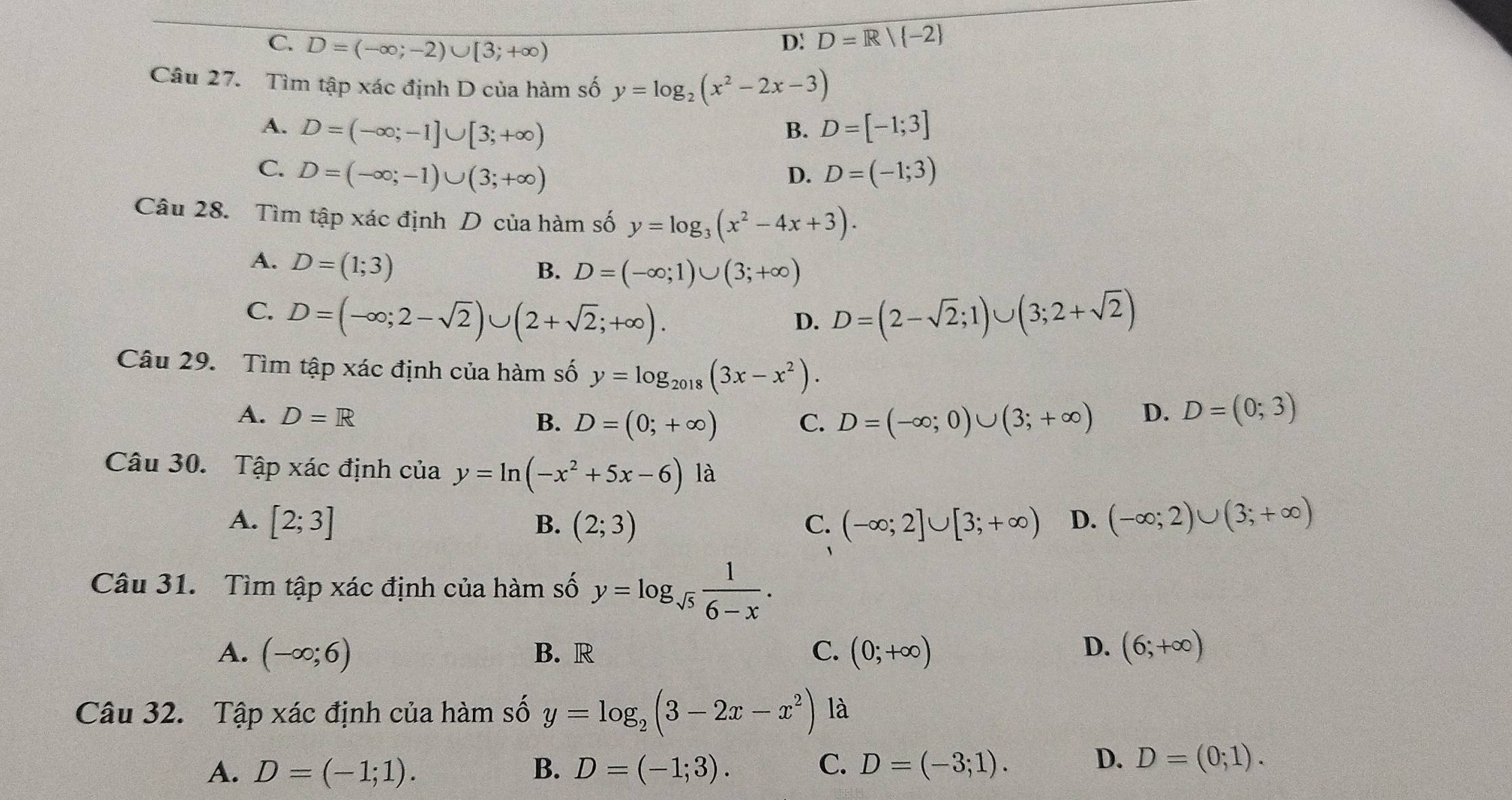 C. D=(-∈fty ;-2)∪ [3;+∈fty )
D: D=R| -2
Câu 27. Tìm tập xác định D của hàm số y=log _2(x^2-2x-3)
A. D=(-∈fty ;-1]∪ [3;+∈fty ) B. D=[-1;3]
C. D=(-∈fty ;-1)∪ (3;+∈fty ) D. D=(-1;3)
Câu 28. Tìm tập xác định D của hàm số y=log _3(x^2-4x+3).
A. D=(1;3)
B. D=(-∈fty ;1)∪ (3;+∈fty )
C. D=(-∈fty ;2-sqrt(2))∪ (2+sqrt(2);+∈fty ). D=(2-sqrt(2);1)∪ (3;2+sqrt(2))
D.
Câu 29. Tìm tập xác định của hàm số y=log _2018(3x-x^2).
A. D=R B. D=(0;+∈fty ) C. D=(-∈fty ;0)∪ (3;+∈fty ) D. D=(0;3)
Câu 30. Tập xác định của y=ln (-x^2+5x-6)1a
A. [2;3] B. (2;3) C. (-∈fty ;2]∪ [3;+∈fty ) D. (-∈fty ;2)∪ (3;+∈fty )
Câu 31. Tìm tập xác định của hàm số y=log _sqrt(5) 1/6-x .
A. (-∈fty ;6) B. R C. (0;+∈fty ) D. (6;+∈fty )
Câu 32. Tập xác định của hàm số y=log _2(3-2x-x^2) là
A. D=(-1;1). B. D=(-1;3). C. D=(-3;1).
D. D=(0;1).