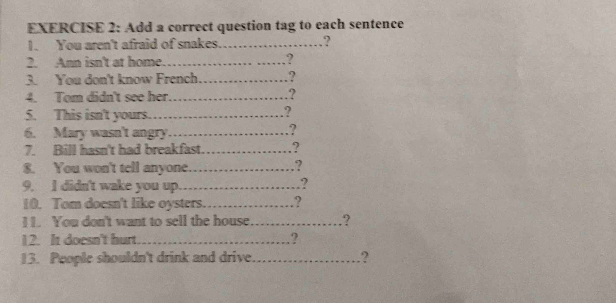 Add a correct question tag to each sentence 
1. You aren't afraid of snakes.…..............? 
2. Ann isn't at home. ………… ………? 
3. You don't know French. .................. ? 
4. Tom didn't see her. …? 
5. This isn't yours……..................... ? 
6. Mary wasn't angry. ………………? 
7. Bill hasn't had breakfast. …………………? 
8. You won't tell anyone. ………? 
9. I didn't wake you up. ……………………? 
10. Tom doesn't like oysters. ……………………? 
I 1. You don't want to sell the house. ....._.. ? 
12. It doesn't hurt. .......... ? 
13. People shouldn't drink and drive. ----------- ?