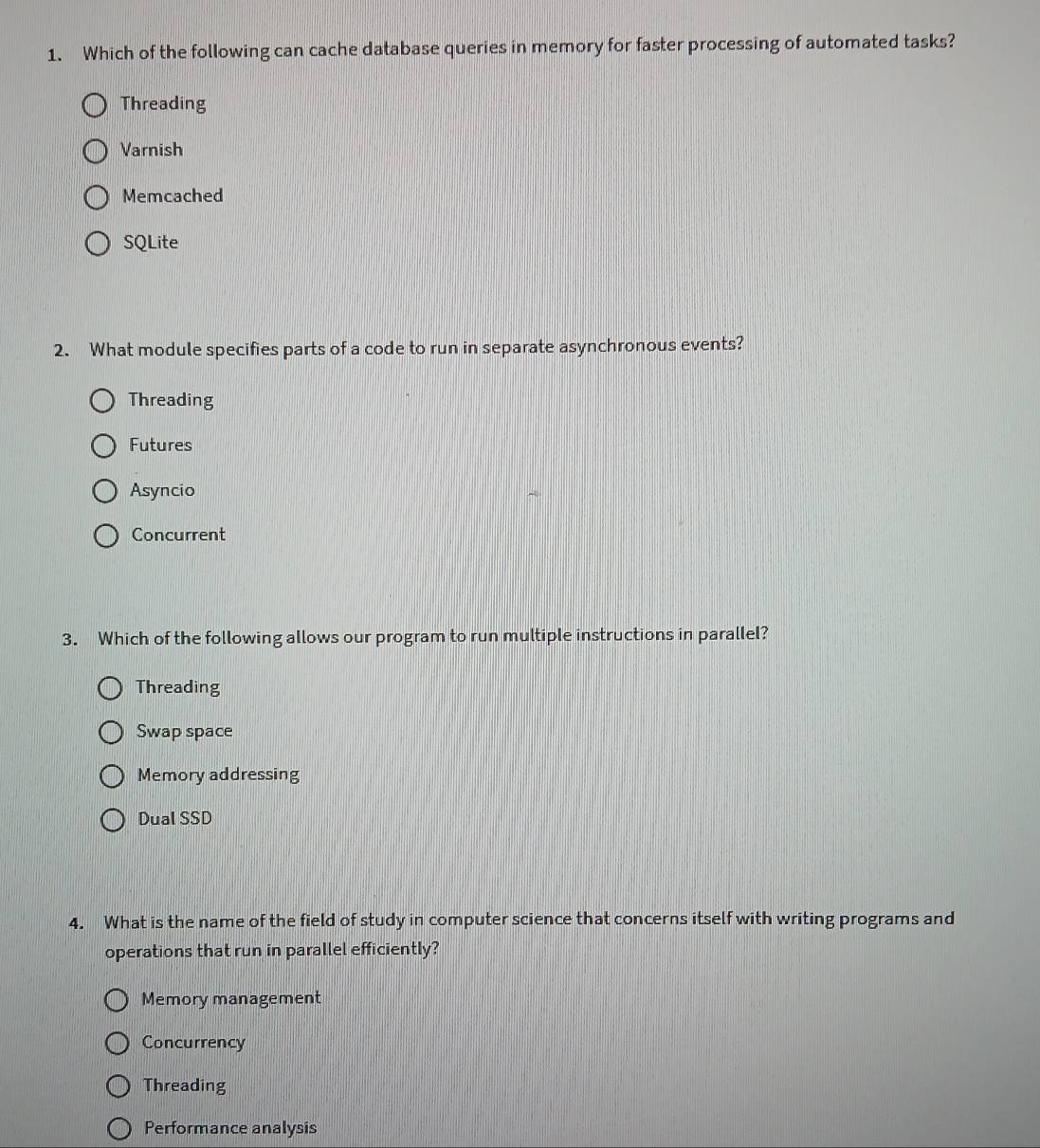 Which of the following can cache database queries in memory for faster processing of automated tasks?
Threading
Varnish
Memcached
SQLite
2. What module specifies parts of a code to run in separate asynchronous events?
Threading
Futures
Asyncio
Concurrent
3. Which of the following allows our program to run multiple instructions in parallel?
Threading
Swap space
Memory addressing
Dual SSD
4. What is the name of the field of study in computer science that concerns itself with writing programs and
operations that run in parallel efficiently?
Memory management
Concurrency
Threading
Performance analysis