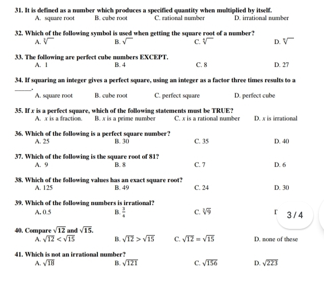 It is defined as a number which produces a specified quantity when multiplied by itself.
A. square root B. cube roo C. rational number D. irrational number
32. Which of the following symbol is used when getting the square root of a number?
A. sqrt[3]() B. sqrt() C. sqrt[4]() D. sqrt[n]()
33. The following are perfect cube numbers EXCEPT.
A. 1 B. 4 C. 8 D. 27
34. If squaring an integer gives a perfect square, using an integer as a factor three times results to a
__.
A. square root B. cube root C. perfect square D. perfect cube
35. If x is a perfect square, which of the following statements must be TRUE?
A. x is a fraction. B. x is a prime number C. x is a rational number D. x is irrational
36. Which of the following is a perfect square number?
A. 25 B. 30 C. 35 D. 40
37. Which of the following is the square root of 81?
A. 9 B. 8 C. 7 D. 6
38. Which of the following values has an exact square root?
A. 125 B. 49 C. 24 D. 30
39. Which of the following numbers is irrational?
A. 0.5 B.  3/4  C. sqrt[3](9) r 3 /4
40. Compare sqrt(12) and sqrt(15). 
A. sqrt(12) B. sqrt(12)>sqrt(15) C. sqrt(12)=sqrt(15) D. none of these
41. Which is not an irrational number?
A. sqrt(18) B. sqrt(121) C. sqrt(156) D. sqrt(223)